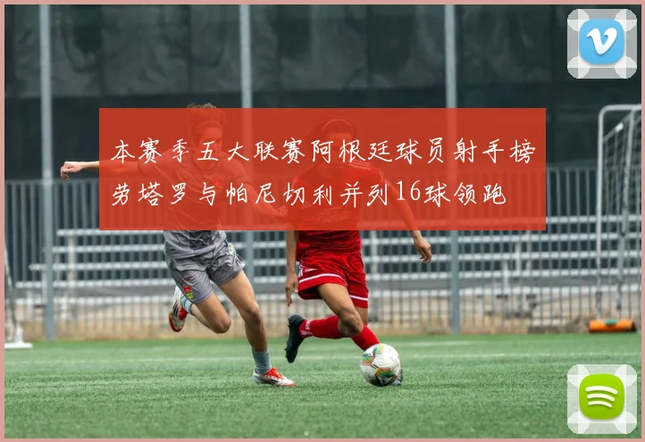 本赛季五大联赛阿根廷球员射手榜劳塔罗与帕尼切利并列16球领跑
