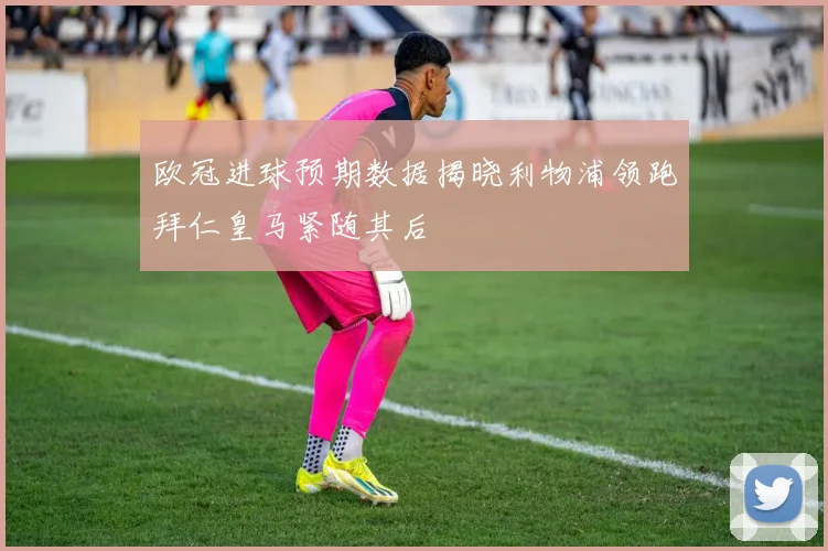 欧冠进球预期数据揭晓利物浦领跑拜仁皇马紧随其后