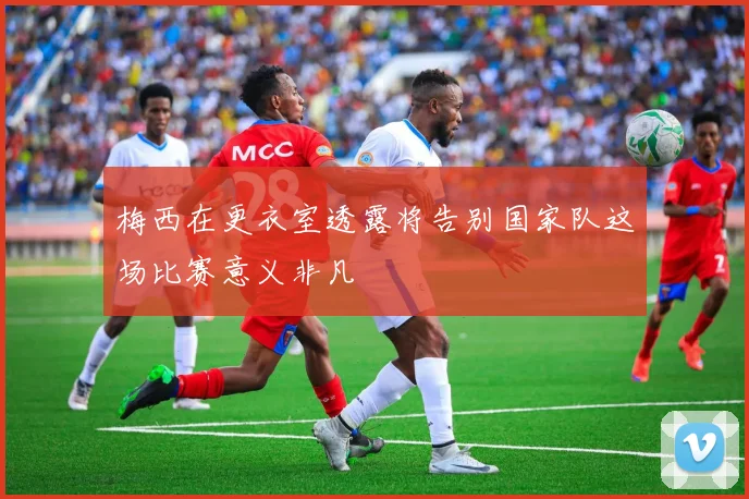 梅西在更衣室透露将告别国家队这场比赛意义非凡