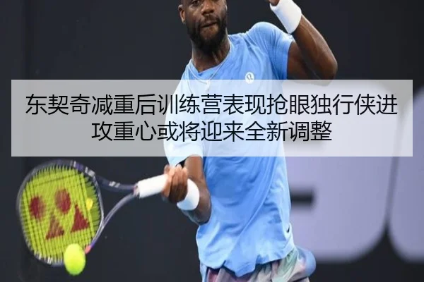东契奇减重后训练营表现抢眼独行侠进攻重心或将迎来全新调整
