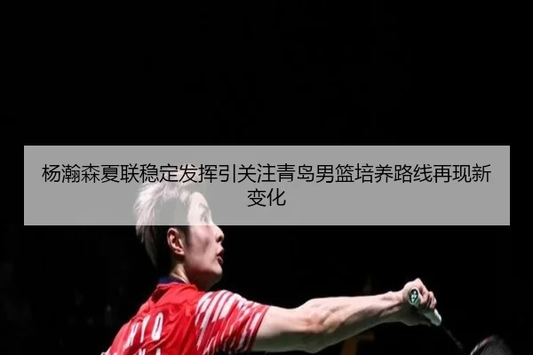 杨瀚森夏联稳定发挥引关注青岛男篮培养路线再现新变化