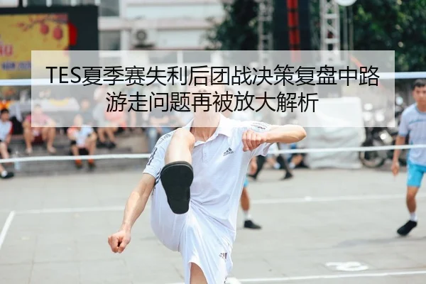 TES夏季赛失利后团战决策复盘中路游走问题再被放大解析